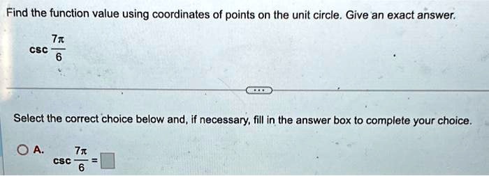 Find the function value using coordinates of points on the unit circle. Give an exact answer.

csc(7π)/(6)

Select the correct choice below and, if necessary, fill in the answer box to complete your choice.

A. csc(7π)/(6) =
