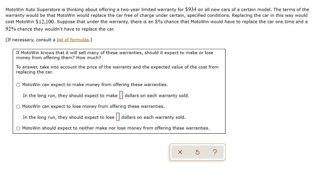 MotoWin Auto Superstore is thinking about offering a two-year limited warranty for 934 on all new cars of a certain model. The terms of the warranty would be that MotoWin would replace the car free of charge under certain, specified conditions. Replacing the car in this way would cost MotoWin12,100. Suppose that under the warranty, there is an 8% chance that MotoWin would have to replace the car one time and a 92% chance they wouldn't have to replace the car.

(If necessary, consult a list of formulas.)

If MotoWin knows that it will sell many of these warranties, should it expect to make or lose money from offering them? How much?

To answer, take into account the price of the warranty and the expected value of the cost from replacing the car.

MotoWin can expect to make money from offering these warranties.

In the long run, they should expect to make dollars on each warranty sold.

MotoWin can expect to lose money from offering these warranties.

In the long run, they should expect to lose dollars on each warranty sold.

MotoWin should expect to neither make nor lose money from offering these warranties.
