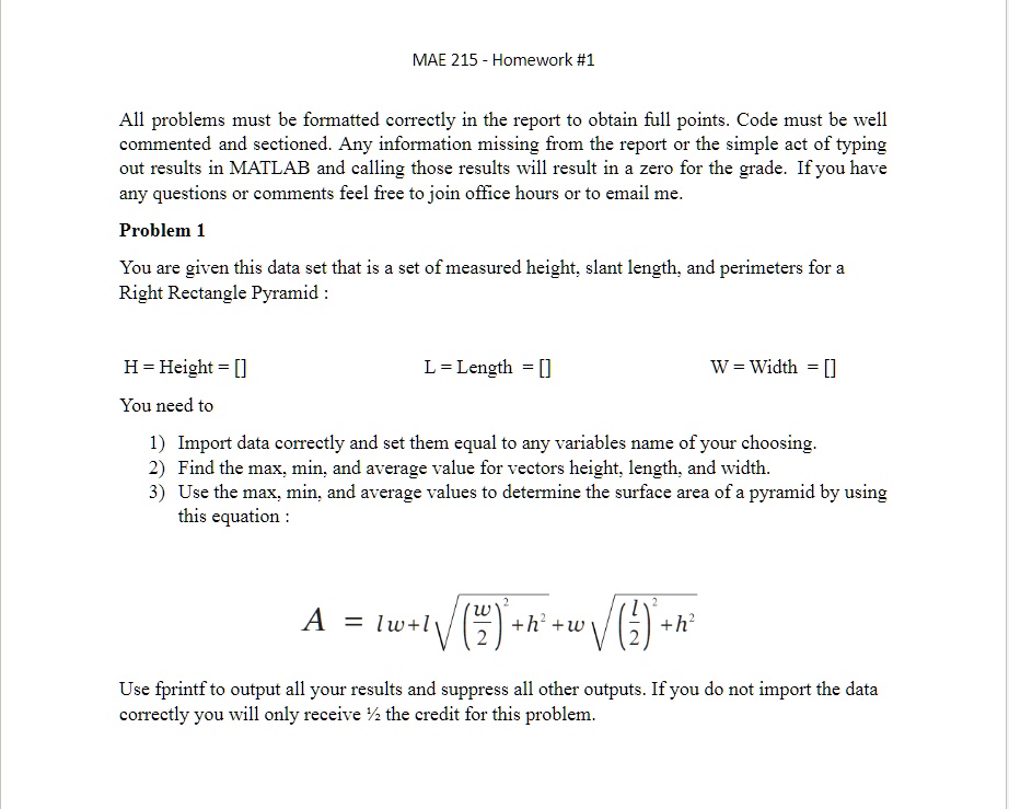 MAE 215 - Homework #1
All problems must be formatted correctly in the report to obtain full points. Code must be well
commented and sectioned. Any information missing from the report or the simple act of typing
out results in MATLAB and calling those results will result in a zero for the grade. If you have
any questions or comments feel free to join office hours or to email me.
Problem 1
You are given this data set that is a set of measured height, slant length, and perimeters for a
Right Rectangle Pyramid :
H = Height = []
L = Length = []
W = Width = []
You need to
1) Import data correctly and set them equal to any variables name of your choosing.
2) Find the max, min, and average value for vectors height, length, and width.
3) Use the max, min, and average values to determine the surface area of a pyramid by using
this equation :
A = lw + l √(((w)/(2))^2 + h^2) + w √(((l)/(2))^2 + h^2)
Use fprintf to output all your results and suppress all other outputs. If you do not import the data
correctly you will only receive ½ the credit for this problem.