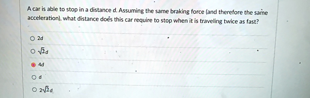 A car is able to stop in a distance d. Assuming the same braking force (and therefore the same acceleration), what distance does this car require to stop when it is traveling twice as fast?
? 2d
? √(2)d
? 4d
? d
? 2√(2)d