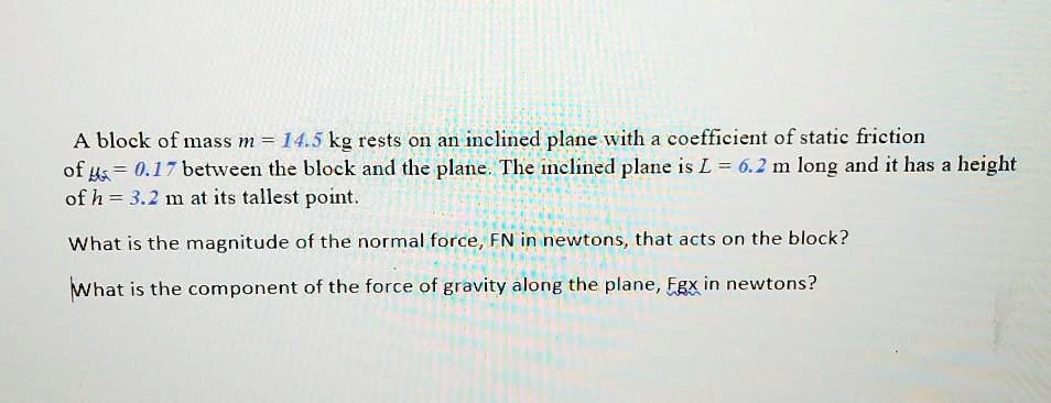 A block of mass m = 14.5 kg rests on an inclined plane with a coefficient of static friction of ?s = 0.17 between the block and the plane. The inclined plane is L = 6.2 m long and it has a height of h = 3.2 m at its tallest point.

What is the magnitude of the normal force, FN in newtons, that acts on the block?

What is the component of the force of gravity along the plane, Fgx in newtons?