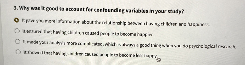 3. Why was it good to account for confounding variables in your study?
It gave you more information about the relationship between having children and happiness.
It ensured that having children caused people to become happier.
It made your analysis more complicated, which is always a good thing when you do psychological research.
It showed that having children caused people to become less happy