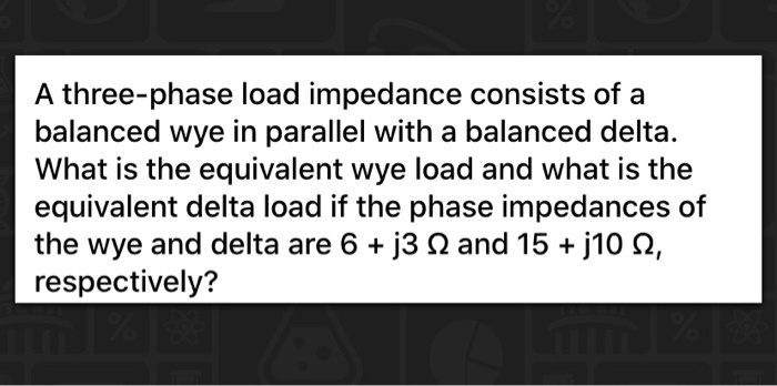 A three-phase load impedance consists of a balanced wye in parallel with a balanced delta. What is the equivalent wye load and what is the equivalent delta load if the phase impedances of the wye and delta are 6 + j3 Ω and 15 + j10 Ω, respectively?