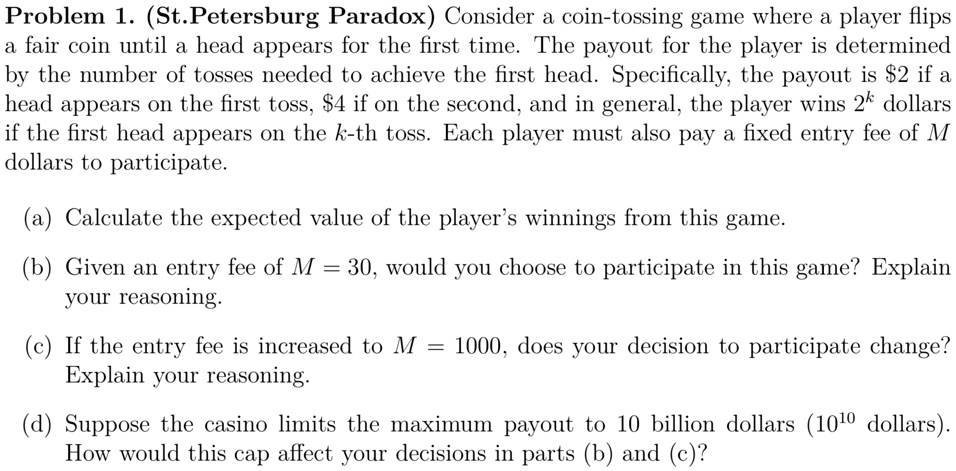 Problem 1. (St. Petersburg Paradox) Consider a coin-tossing game where a player flips
a fair coin until a head appears for the first time. The payout for the player is determined
by the number of tosses needed to achieve the first head. Specifically, the payout is 2 if a
head appears on the first toss,4 if on the second, and in general, the player wins 2^k dollars
if the first head appears on the k-th toss. Each player must also pay a fixed entry fee of M
dollars to participate.
(a) Calculate the expected value of the player's winnings from this game.
(b) Given an entry fee of M = 30, would you choose to participate in this game? Explain
your reasoning.
(c) If the entry fee is increased to M = 1000, does your decision to participate change?
Explain your reasoning.
(d) Suppose the casino limits the maximum payout to 10 billion dollars (10^10 dollars).
How would this cap affect your decisions in parts (b) and (c)?
