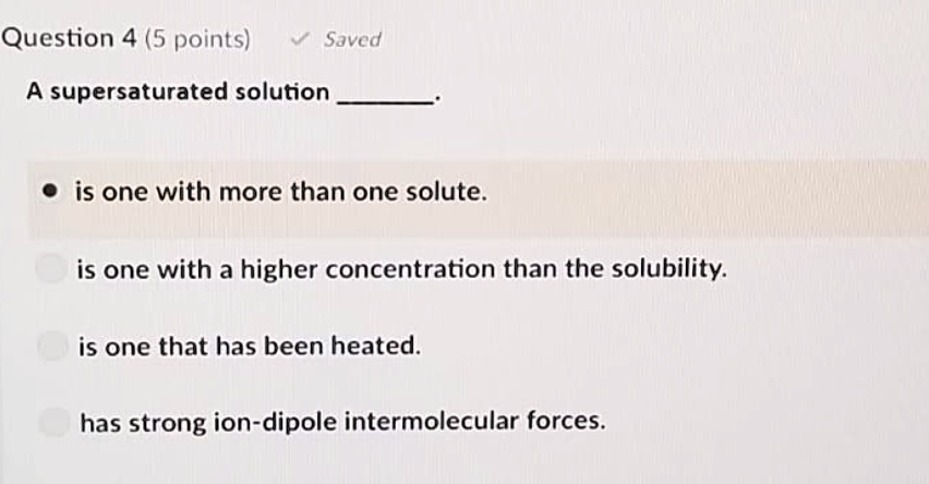 A supersaturated solution .
is one with more than one solute.
is one with a higher concentration than the solubility.
is one that has been heated.
has strong ion-dipole intermolecular forces.