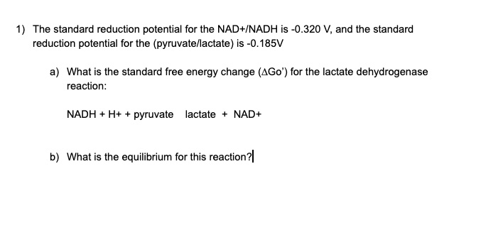 1) The standard reduction potential for the NAD+/NADH is -0.320 V, and the standard reduction potential for the (pyruvate/lactate) is -0.185V a) What is the standard free energy change (?Go') for the lactate dehydrogenase reaction: NADH + H+ + pyruvate lactate + NAD+ b) What is the equilibrium for this reaction?
