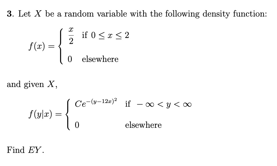 3. Let X be a random variable with the following density function:
f(x) = (x)/(2)   if  0 ≤ x ≤ 2
 0    elsewhere
and given X,
f(y|x) =  Ce^-(y-12x)^2   if  -∞ < y < ∞
 0    elsewhere
Find EY.