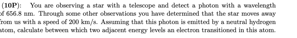 You are observing a star with a telescope and detect a photon with a wavelength of 656.8 nm. Through some other observations you have determined that the star moves away from us with a speed of 200 km/s. Assuming that this photon is emitted by a neutral hydrogen atom, calculate between which two adjacent energy levels an electron transitioned in this atom.