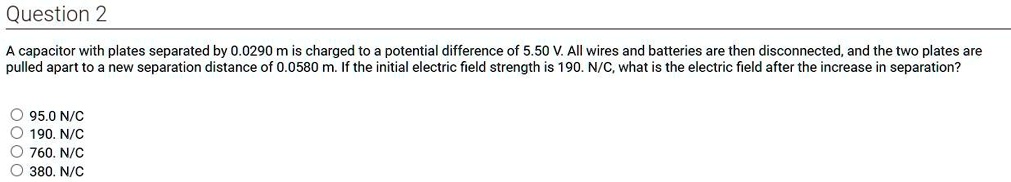 A capacitor with plates separated by 0.0290 m is charged to a potential difference of 5.50 V. All wires and batteries are then disconnected, and the two plates are pulled apart to a new separation distance of 0.0580 m. If the initial electric field strength is 190. N/C, what is the electric field after the increase in separation?

95.0 N/C
190. N/C
760. N/C
380. N/C