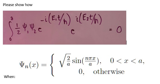 
    ∫0^a (1)/(2)Ψ1 Ψ2 e^-i(E1 t/ħ) e^i(E2 t/ħ) = 0


(x) = √((2)/(a))sin((n π x)/(a)),     0 < x < a, 

0,    otherwise