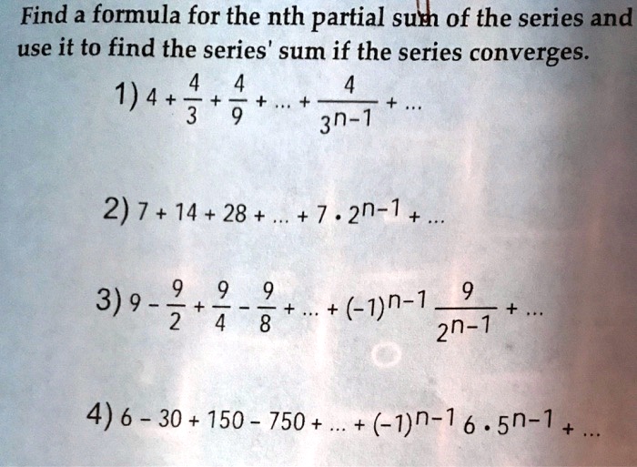 Solved Find A Formula For The Nth Partial Sum Of The Series And Use It To Find The Series Sum If The Series Converges 4 1 4 3 9 3n 1 2 7 14 28 7 2n 1 3 9 2 9 9 4 8 9 1 N 1 2n 7 4 6 30 150 750 1n 1 6 5n 1