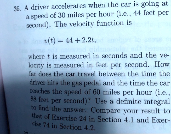 36. A driver accelerates when the car is going at a speed of 30 miles per hour (i.e., 44 feet per second). The velocity function is v(t) = 44 + 2.2t, where t is measured in seconds and the velocity is measured in feet per second. How far does the car travel between the time the driver hits the gas pedal and the time the car reaches the speed of 60 miles per hour (i.e., 88 feet per second)? Use a definite integral to find the answer. Compare your result to that of Exercise 24 in Section 4.1 and Exercise 74 in Section 4.2.