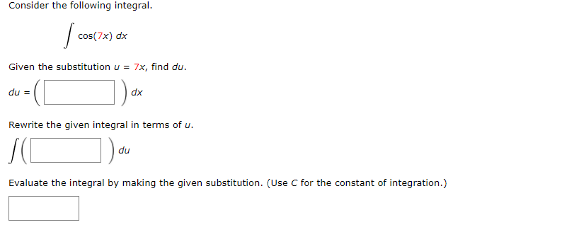 Consider the following integral.
? cos(7x) dx
Given the substitution u = 7x, find du.
du = ( ) dx
Rewrite the given integral in terms of u.
? ( ) du
Evaluate the integral by making the given substitution. (Use C for the constant of integration.)