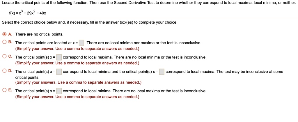 Locate the critical points of the following function. Then use the Second Derivative Test to determine whether they correspond to local maxima, local minima, or neither.
f(x) = x³-29x²-40x
Select the correct choice below and, if necessary, fill in the answer box(es) to complete your choice.
A. There are no critical points.
B. The critical points are located at x = . There are no local minima nor maxima or the test is inconclusive.
(Simplify your answer. Use a comma to separate answers as needed.)
C. The critical point(s) x = correspond to local maxima. There are no local minima or the test is inconclusive.
(Simplify your answer. Use a comma to separate answers as needed.)
D. The critical point(s) x = correspond to local minima and the critical point(s) x = correspond to local maxima. The test may be inconclusive at some critical points.
(Simplify your answers. Use a comma to separate answers as needed.)
E. The critical point(s) x = correspond to local minima. There are no local maxima or the test is inconclusive.
(Simplify your answer. Use a comma to separate answers as needed.)