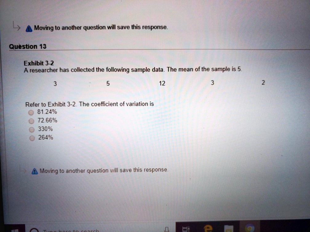 Exhibit 3-2
A researcher has collected the following sample data. The mean of the sample is 5.
3 5 12 3 2
Refer to Exhibit 3-2. The coefficient of variation is
81.24%
72.66%
330%
264%
