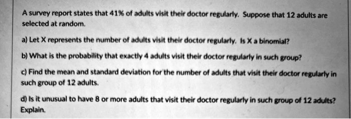 A survey report states that 41% of adults visit their doctor regularly. Suppose that 12 adults are selected at random.
a) Let X represents the number of adults visit their doctor regularly. Is X a binomial?
b) What is the probability that exactly 4 adults visit their doctor regularly in such group?
c) Find the mean and standard deviation for the number of adults that visit their doctor regularly in such group of 12 adults.
d) Is it unusual to have 8 or more adults that visit their doctor regularly in such group of 12 adults? Explain.