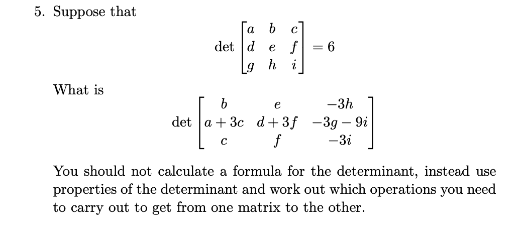 5. Suppose that
[
operatornamedetleft[eginarraylll
a     b     c d     e     f g     h     i
endarrayight]=6
]
What is
[
operatornamedetleft[eginarrayccc
b     e     -3 h a+3 c     d+3 f     -3 g-9 i c     f     -3 i
endarrayight]
]
You should not calculate a formula for the determinant, instead use properties of the determinant and work out which operations you need to carry out to get from one matrix to the other.