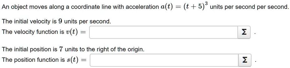 An object moves along a coordinate line with acceleration a(t) = (t + 5)^3 units per second per second.

The initial velocity is 9 units per second.

The velocity function is v(t) =

The initial position is 7 units to the right of the origin.

The position function is s(t) =