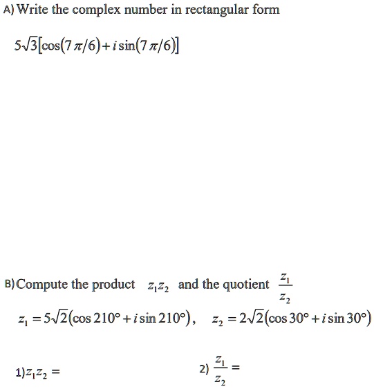 A) Write the complex number in rectangular form
5√(3)[cos((7)/(6)) + isin((7)/(6))] 
B) Compute the product z1z2 and the quotient (z1)/(z2)
z1 = 5√(2)(cos 210^∘ + i sin 210^∘), z2 = 2√(2)(cos 30^∘ + i sin 30^∘)
1)z1z2 =
2) (z1)/(z2) = 