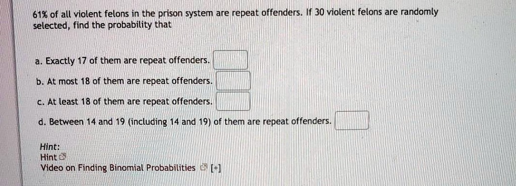 61% of all violent felons in the prison system are repeat offenders. If 30 violent felons are randomly selected, find the probability that

a. Exactly 17 of them are repeat offenders.
b. At most 18 of them are repeat offenders.
c. At least 18 of them are repeat offenders.
d. Between 14 and 19 (including 14 and 19) of them are repeat offenders.

Hint:
Hint
Video on Finding Binomial Probabilities