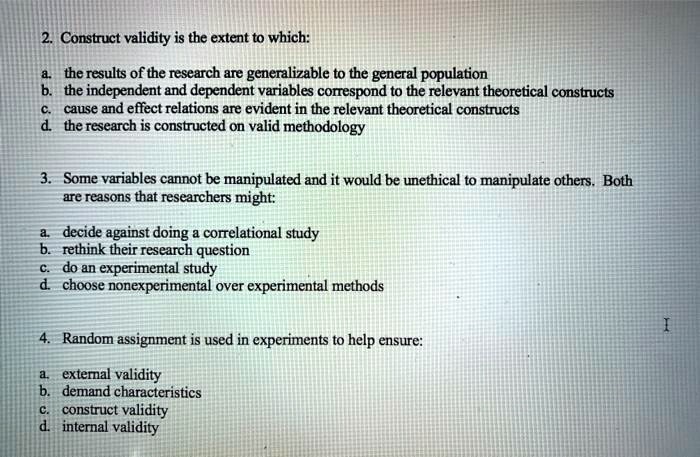 2. Construct validity is the extent to which:

a. the results of the research are generalizable to the general population
b. the independent and dependent variables correspond to the relevant theoretical constructs
c. cause and effect relations are evident in the relevant theoretical constructs
d. the research is constructed on valid methodology

3. Some variables cannot be manipulated and it would be unethical to manipulate others. Both are reasons that researchers might:

a. decide against doing a correlational study
b. rethink their research question
c. do an experimental study
d. choose nonexperimental over experimental methods

4. Random assignment is used in experiments to help ensure:

a. external validity
b. demand characteristics
c. construct validity
d. internal validity