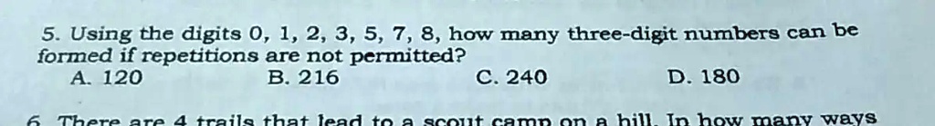 5. Using the digits 0, 1, 2, 3, 5, 7, 8, how many three-digit numbers can be
formed if repetitions are not permitted?
A. 120
B. 216
C. 240
D. 180
6 There are 4 trails that lead to a scout camp on a hill. In how many ways