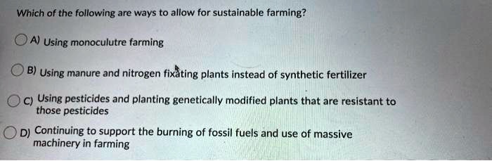 Which of the following are ways to allow for sustainable farming?

A) Using monoculutre farming

B) Using manure and nitrogen fixating plants instead of synthetic fertilizer

C) Using pesticides and planting genetically modified plants that are resistant to those pesticides

D) Continuing to support the burning of fossil fuels and use of massive machinery in farming