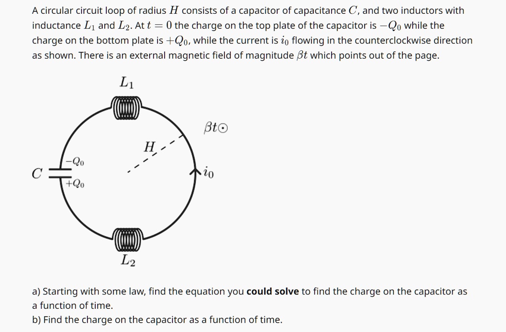 A circular circuit loop of radius H consists of a capacitor of capacitance C, and two inductors with inductance L1 and L2. At t = 0 the charge on the top plate of the capacitor is -Q0 while the charge on the bottom plate is +Q0, while the current is i0 flowing in the counterclockwise direction as shown. There is an external magnetic field of magnitude β t which points out of the page.
a) Starting with some law, find the equation you could solve to find the charge on the capacitor as a function of time.
b) Find the charge on the capacitor as a function of time.