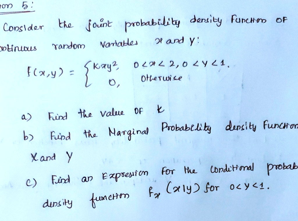 on 5:
Consider the joint probability density function of
continuous random variables x and y:
f(x,y) =  kxy^2,     0 < x < 2, 0 < y < 1 
 0,    Otherwise
a) Find the value of k
b) Find the marginal probability density functions
of x and y
c) Find an expression for the conditional probability
density function fx(x|y) for 0 < y < 1.