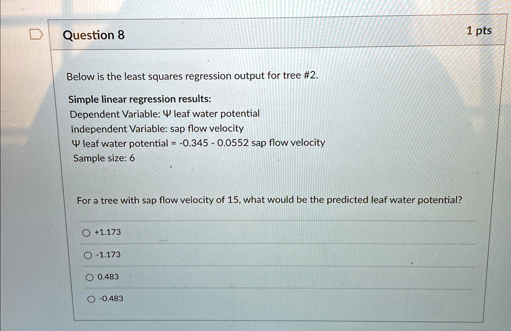 Question 8
Below is the least squares regression output for tree #2.
Simple linear regression results:
Dependent Variable: Ψ leaf water potential
Independent Variable: sap flow velocity
Ψ leaf water potential = -0.345 - 0.0552 sap flow velocity
Sample size: 6
For a tree with sap flow velocity of 15, what would be the predicted leaf water potential?
+1.173
-1.173
0.483
-0.483
1 pts