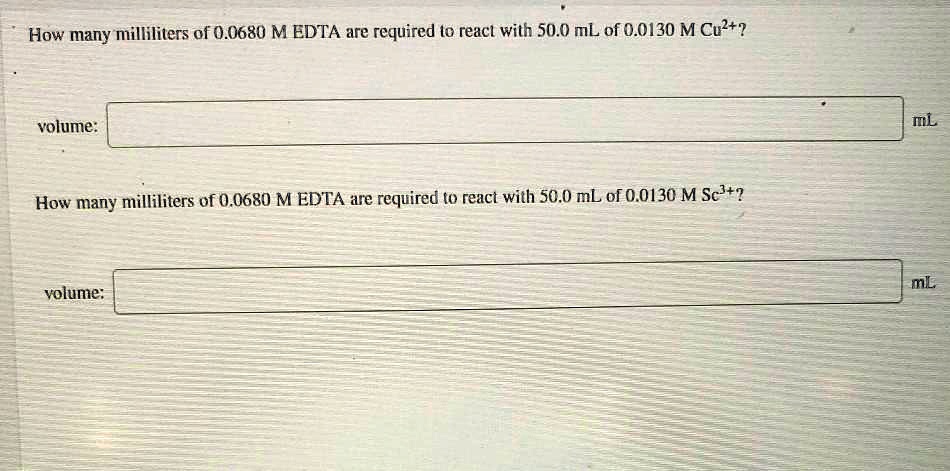 How many milliliters of 0.0680 M EDTA are required to react with 50.0 mL of 0.0130 M Cu2+?

volume: mL

How many milliliters of 0.0680 M EDTA are required to react with 50.0 mL of 0.0130 M Sc3+?

volume: mL