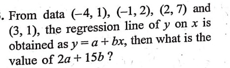 From data (-4, 1), (-1, 2), (2, 7) and (3, 1), the regression line of y on x is obtained as y = a + bx, then what is the value of 2a + 15b?