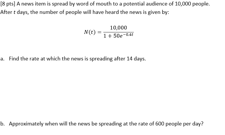 [8 pts] A news item is spread by word of mouth to a potential audience of 10,000 people.
After t days, the number of people will have heard the news is given by:
N(t) = frac10,0001 + 50e^-0.4t
a. Find the rate at which the news is spreading after 14 days.
b. Approximately when will the news be spreading at the rate of 600 people per day?