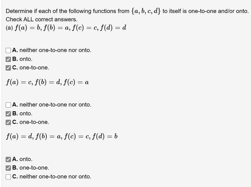 Determine if each of the following functions from a, b, c, d to itself is one-to-one and/or onto. Check ALL correct answers.
(a) f(a) = b, f(b) = a, f(c) = c, f(d) = d

A. neither one-to-one nor onto.
B. onto.
C. one-to-one.

f(a) = c, f(b) = d, f(c) = a

A. neither one-to-one nor onto.
B. onto.
C. one-to-one.

f(a) = d, f(b) = a, f(c) = c, f(d) = b

A. onto.
B. one-to-one.
C. neither one-to-one nor onto.
