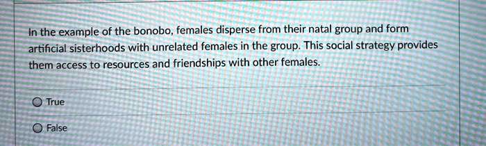 In the example of the bonobo, females disperse from their natal group and form artificial sisterhoods with unrelated females in the group. This social strategy provides them access to resources and friendships with other females.

True
False