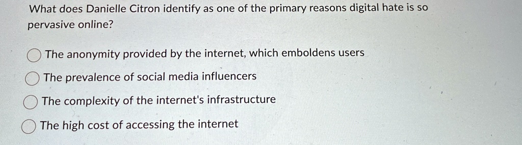What does Danielle Citron identify as one of the primary reasons digital hate is so
pervasive online?
The anonymity provided by the internet, which emboldens users
The prevalence of social media influencers
The complexity of the internet's infrastructure
The high cost of accessing the internet