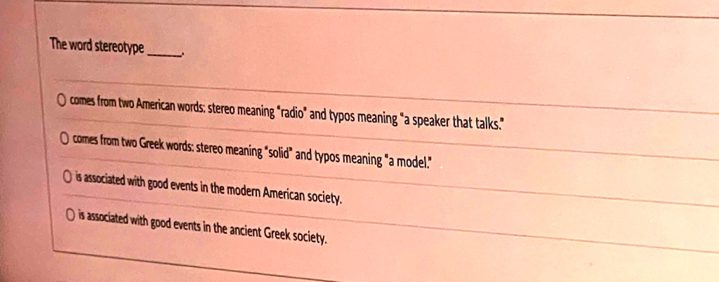 The word stereotype 

? comes from two American words: stereo meaning "radio" and typos meaning "a speaker that talks."
? comes from two Greek words: stereo meaning "solid" and typos meaning "a model."
? is associated with good events in the modern American society.
? is associated with good events in the ancient Greek society.