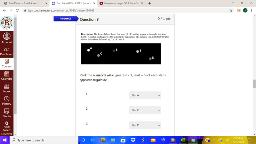 PortalGuard - Portal Access
Quiz 6A: 40169 - ASTR 1 (Introdu X
Homework Help - Q   A from On X +
B
Account
Dashboard
barstow.instructure.com/courses/9060/quizzes/50663
Incorrect
Question 9
0 / 1 pts
Description: The figure below shows five stars (A - E) as they appear in the night sky from
Earth. A darker shading is used to indicate the appearance of a dimmer star. Note that star B is
shown the darkest, followed by D, C, E, and A.
D
Courses
Calendar
Rank the numerical value (greatest = 1, least = 5) of each star's
apparent magnitude.
Inbox
1
History
Studio
Follett
Follett
Discover
Type here to search
?
Star A
2
Star C
3
Star D
?
1:45 PM
2/15/2021
X