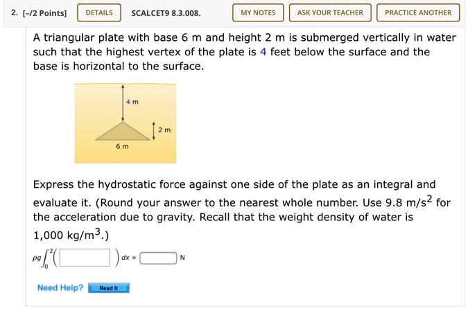 A triangular plate with base 6 m and height 2 m is submerged vertically in water such that the highest vertex of the plate is 4 m below the surface and the base is horizontal to the surface.

Express the hydrostatic force against one side of the plate as an integral and evaluate it. (Round your answer to the nearest whole number. Use 9.8 m/s^2 for the acceleration due to gravity. Recall that the weight density of water is 1,000 kg/m^3.)

pg integral0^2 ( ) dx ?  N