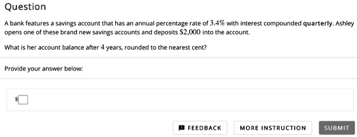 Question
A bank features a savings account that has an annual percentage rate of 3.4% with interest compounded quarterly. Ashley opens one of these brand new savings accounts and deposits $2,000 into the account.
What is her account balance after 4 years, rounded to the nearest cent?
Provide your answer below: