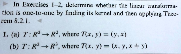 In Exercises 1–2, determine whether the linear transformation is one-to-one by finding its kernel and then applying Theorem 8.2.1.

1. (a) T : R² ? R², where T(x, y) = (y, x)
(b) T : R² ? R³, where T(x, y) = (x, y, x + y)