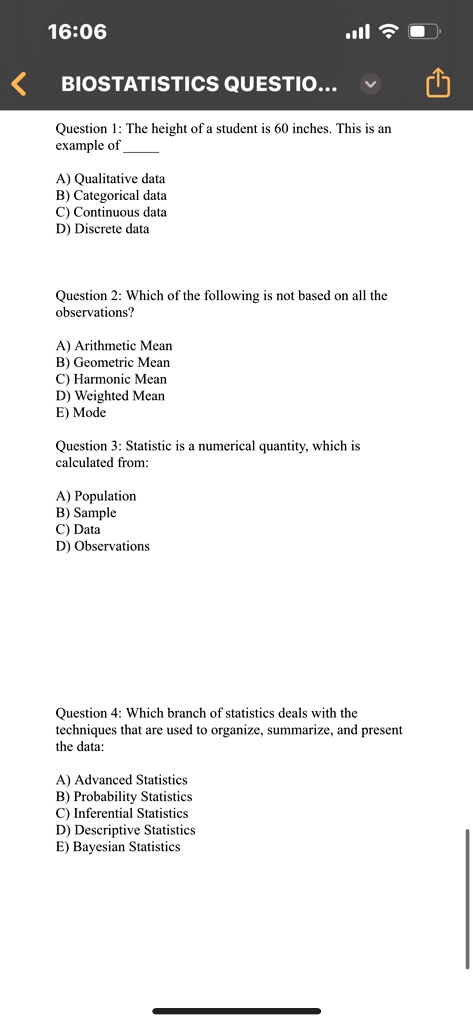 Question 1: The height of a student is 60 inches. This is an example of
A) Qualitative data
B) Categorical data
C) Continuous data
D) Discrete data
Question 2: Which of the following is not based on all the observations?
A) Arithmetic Mean
B) Geometric Mean
C) Harmonic Mean
D) Weighted Mean
E) Mode
Question 3: Statistic is a numerical quantity, which is calculated from:
A) Population
B) Sample
C) Data
D) Observations
Question 4: Which branch of statistics deals with the techniques that are used to organize, summarize, and present the data:
A) Advanced Statistics
B) Probability Statistics
C) Inferential Statistics
D) Descriptive Statistics
E) Bayesian Statistics