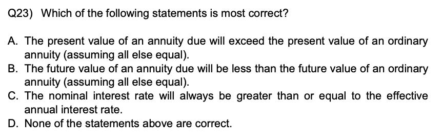 Q23) Which of the following statements is most correct?
A. The present value of an annuity due will exceed the present value of an ordinary annuity (assuming all else equal).
B. The future value of an annuity due will be less than the future value of an ordinary annuity (assuming all else equal).
C. The nominal interest rate will always be greater than or equal to the effective annual interest rate.
D. None of the statements above are correct.