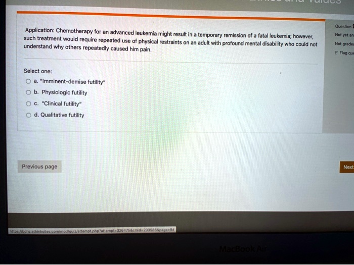 Application: Chemotherapy for an advanced leukemia might result in a temporary remission of a fatal leukemia; however, such treatment would require repeated use of physical restraints on an adult with profound mental disability who could not understand why others repeatedly caused him pain.

Select one:
a. "Imminent-demise futility"
b. Physiologic futility
c. "Clinical futility"
d. Qualitative futility