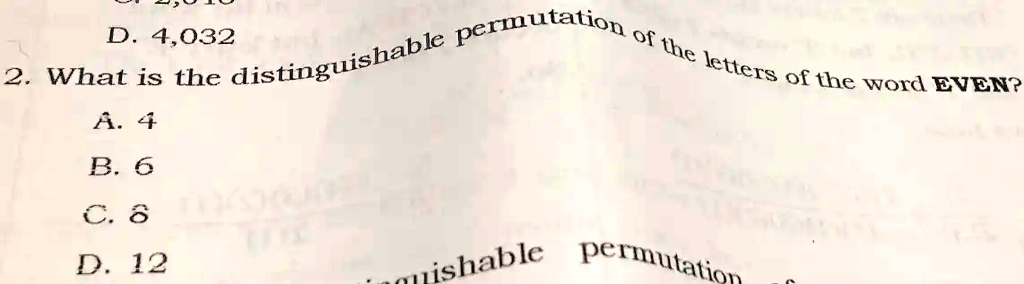 D. 4,032
2. What is the distinguishable permutation of the letters of the word EVEN?
A. 4
B. 6
C. 8
D. 12