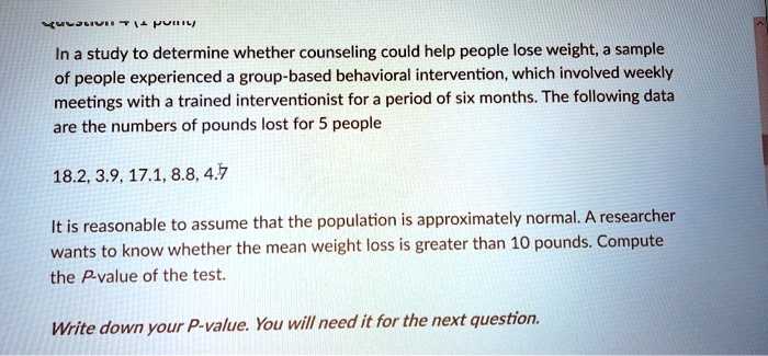 In a study to determine whether counseling could help people lose weight, a sample
of people experienced a group-based behavioral intervention, which involved weekly
meetings with a trained interventionist for a period of six months. The following data
are the numbers of pounds lost for 5 people
18.2, 3.9, 17.1, 8.8, 4.7
It is reasonable to assume that the population is approximately normal. A researcher
wants to know whether the mean weight loss is greater than 10 pounds. Compute
the P-value of the test.
Write down your P-value. You will need it for the next question.