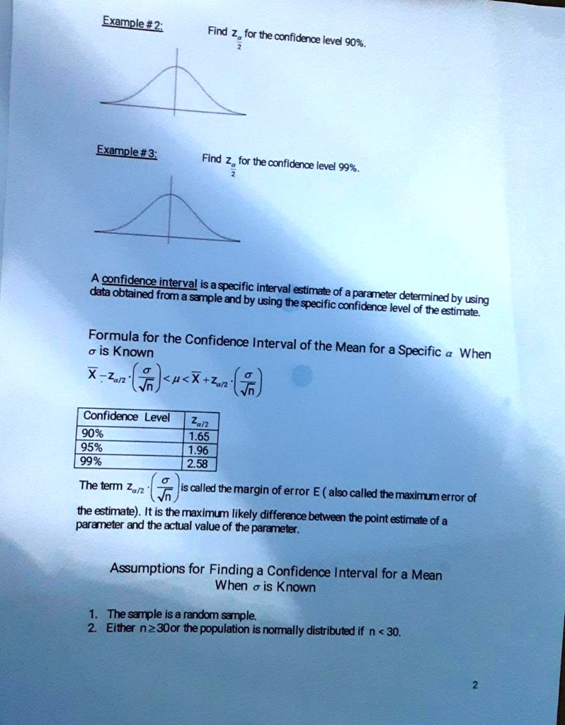 Example #2:
Find z(α)/(2) for the confidence level 90%.
Example #3:
Find z(α)/(2) for the confidence level 99%.
A confidence interval is a specific interval estimate of a parameter determined by using
data obtained from a sample and by using the specific confidence level of the estimate.
Formula for the Confidence Interval of the Mean for a Specific α When
σ is Known
X̅ - z(α)/(2)·((σ)/(√(n))) < μ < X̅ + z(α)/(2)·((σ)/(√(n)))
Confidence Level	z(α)/(2)
90%	1.65
95%	1.96
99%	2.58
The term z(α)/(2)((σ)/(√(n))) is called the margin of error E (also called the maximum error of
the estimate). It is the maximum likely difference between the point estimate of a
parameter and the actual value of the parameter.
Assumptions for Finding a Confidence Interval for a Mean
When σ is Known
1. The sample is a random sample.
2. Either n?30 or the population is normally distributed if n < 30.