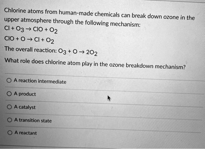 Chlorine atoms from human-made chemicals can break down ozone in the upper atmosphere through the following mechanism:
Cl + O3 ? ClO + O2
ClO + O ? Cl + O2
The overall reaction: O3 + O ? 2O2
What role does chlorine atom play in the ozone breakdown mechanism?
A reaction intermediate
A product
A catalyst
A transition state
A reactant