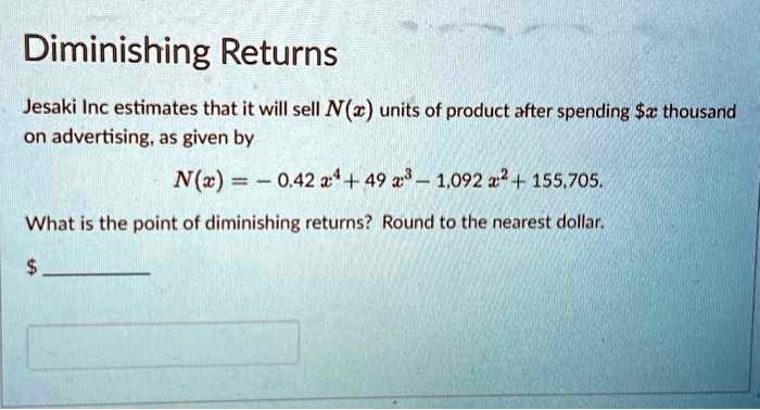 Diminishing Returns
Jesaki Inc estimates that it will sell N(x) units of product after spending x thousand
on advertising, as given by
N(x) = -0.42 x^4 + 49 x^3 - 1,092 x^2 + 155,705.
What is the point of diminishing returns? Round to the nearest dollar.
