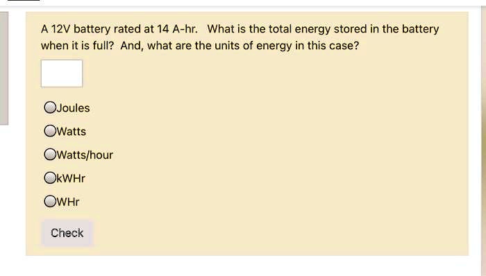 A 12V battery rated at 14 A-hr. What is the total energy stored in the battery
when it is full? And, what are the units of energy in this case?
Joules
Watts
Watts/hour
kWHr
WHr
Check